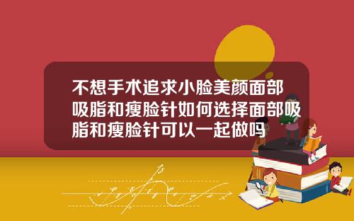 不想手术追求小脸美颜面部吸脂和瘦脸针如何选择面部吸脂和瘦脸针可以一起做吗