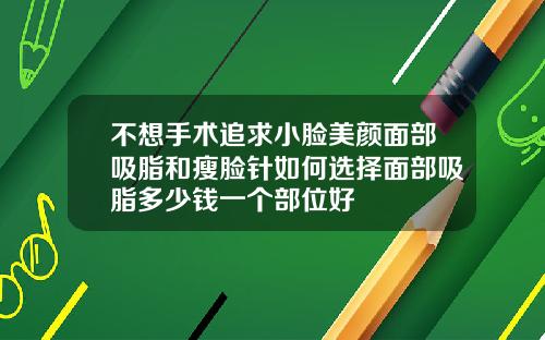 不想手术追求小脸美颜面部吸脂和瘦脸针如何选择面部吸脂多少钱一个部位好
