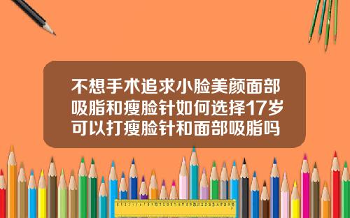 不想手术追求小脸美颜面部吸脂和瘦脸针如何选择17岁可以打瘦脸针和面部吸脂吗