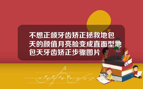 不想正颌牙齿矫正拯救地包天的颜值月亮脸变成直面型地包天牙齿矫正步骤图片