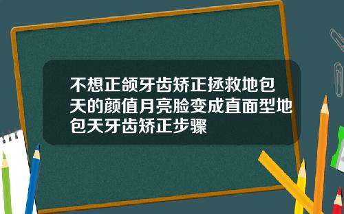 不想正颌牙齿矫正拯救地包天的颜值月亮脸变成直面型地包天牙齿矫正步骤