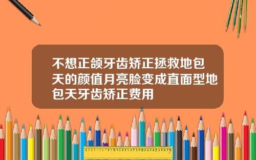 不想正颌牙齿矫正拯救地包天的颜值月亮脸变成直面型地包天牙齿矫正费用