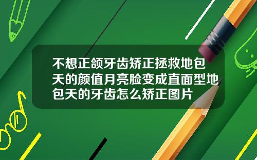 不想正颌牙齿矫正拯救地包天的颜值月亮脸变成直面型地包天的牙齿怎么矫正图片