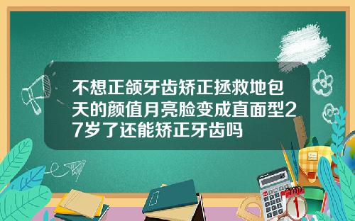 不想正颌牙齿矫正拯救地包天的颜值月亮脸变成直面型27岁了还能矫正牙齿吗