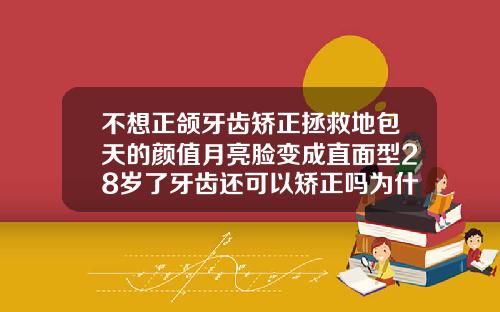 不想正颌牙齿矫正拯救地包天的颜值月亮脸变成直面型28岁了牙齿还可以矫正吗为什么