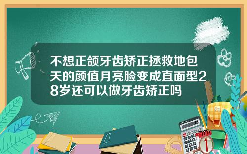 不想正颌牙齿矫正拯救地包天的颜值月亮脸变成直面型28岁还可以做牙齿矫正吗