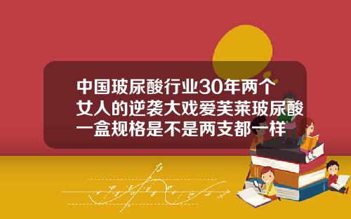 中国玻尿酸行业30年两个女人的逆袭大戏爱芙莱玻尿酸一盒规格是不是两支都一样
