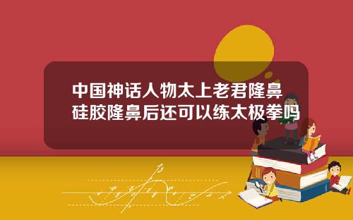 中国神话人物太上老君隆鼻硅胶隆鼻后还可以练太极拳吗