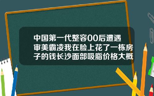 中国第一代整容00后遭遇审美霸凌我在脸上花了一栋房子的钱长沙面部吸脂价格大概多少钱