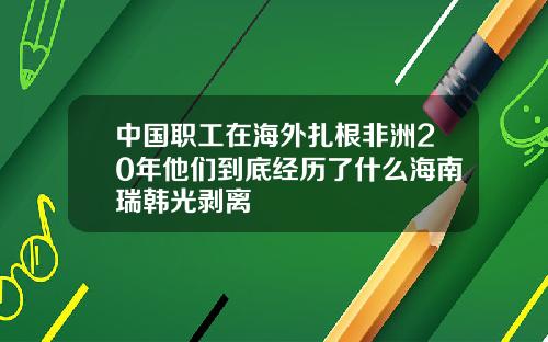 中国职工在海外扎根非洲20年他们到底经历了什么海南瑞韩光剥离