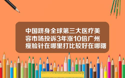 中国跻身全球第三大医疗美容市场投诉3年涨10倍广州瘦脸针在哪里打比较好在哪曙光官网呢