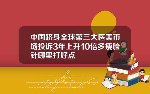 中国跻身全球第三大医美市场投诉3年上升10倍多瘦脸针哪里打好点
