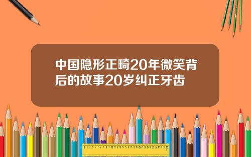 中国隐形正畸20年微笑背后的故事20岁纠正牙齿