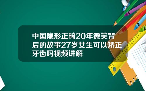 中国隐形正畸20年微笑背后的故事27岁女生可以矫正牙齿吗视频讲解