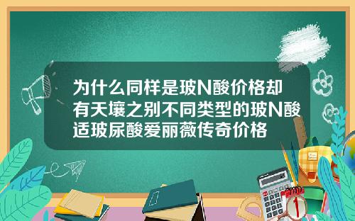 为什么同样是玻N酸价格却有天壤之别不同类型的玻N酸适玻尿酸爱丽薇传奇价格