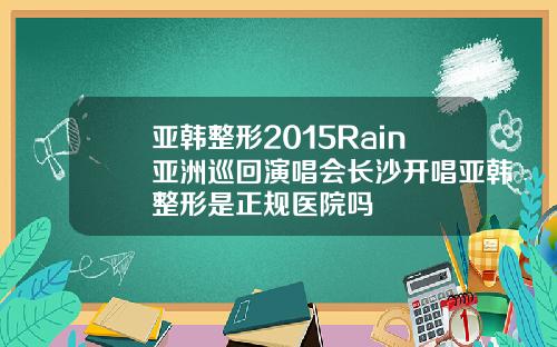 亚韩整形2015Rain亚洲巡回演唱会长沙开唱亚韩整形是正规医院吗