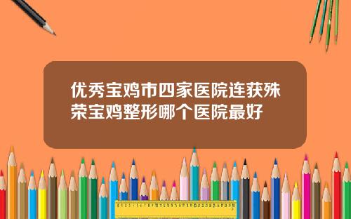 优秀宝鸡市四家医院连获殊荣宝鸡整形哪个医院最好