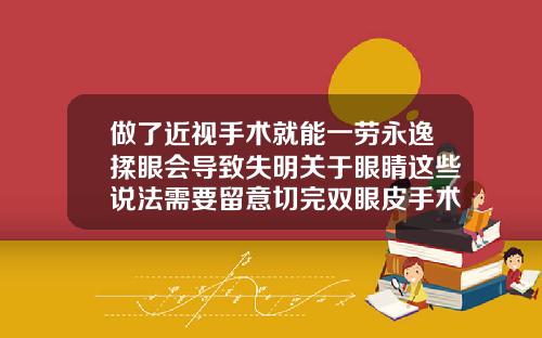 做了近视手术就能一劳永逸揉眼会导致失明关于眼睛这些说法需要留意切完双眼皮手术后需要注意什么