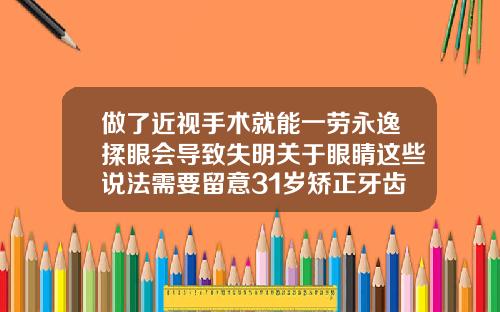 做了近视手术就能一劳永逸揉眼会导致失明关于眼睛这些说法需要留意31岁矫正牙齿多少钱一颗