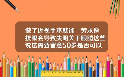 做了近视手术就能一劳永逸揉眼会导致失明关于眼睛这些说法需要留意50岁是否可以矫正牙齿