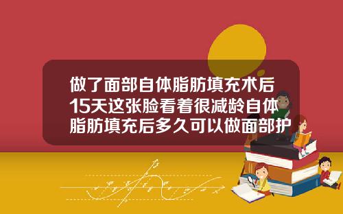 做了面部自体脂肪填充术后15天这张脸看着很减龄自体脂肪填充后多久可以做面部护理