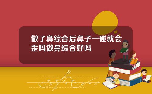 做了鼻综合后鼻子一碰就会歪吗做鼻综合好吗