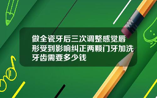 做全瓷牙后三次调整感觉唇形受到影响纠正两颗门牙加洗牙齿需要多少钱