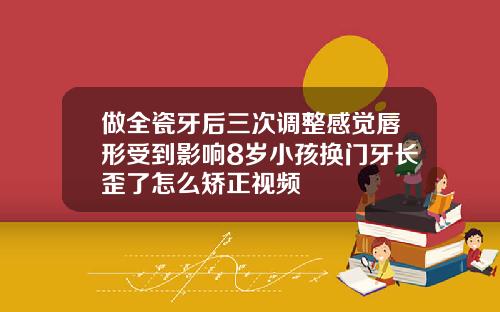 做全瓷牙后三次调整感觉唇形受到影响8岁小孩换门牙长歪了怎么矫正视频