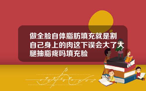做全脸自体脂肪填充就是割自己身上的肉这下误会大了大腿抽脂疼吗填充脸