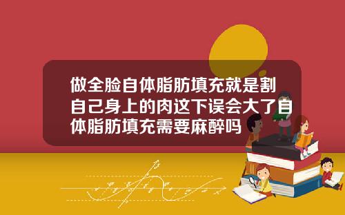 做全脸自体脂肪填充就是割自己身上的肉这下误会大了自体脂肪填充需要麻醉吗