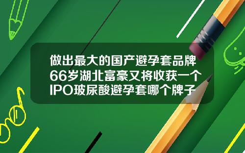 做出最大的国产避孕套品牌66岁湖北富豪又将收获一个IPO玻尿酸避孕套哪个牌子好用