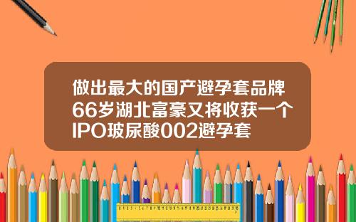 做出最大的国产避孕套品牌66岁湖北富豪又将收获一个IPO玻尿酸002避孕套