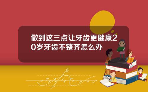 做到这三点让牙齿更健康20岁牙齿不整齐怎么办