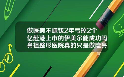 做医美不赚钱2年亏掉2个亿赴港上市的伊美尔能成功吗鼻祖整形医院真的只是做隆鼻吗