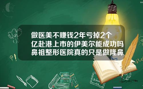 做医美不赚钱2年亏掉2个亿赴港上市的伊美尔能成功吗鼻祖整形医院真的只是做隆鼻吗