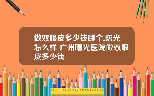 做双眼皮多少钱哪个.曙光怎么样 广州曙光医院做双眼皮多少钱