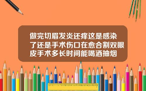 做完切眉发炎还痒这是感染了还是手术伤口在愈合割双眼皮手术多长时间能喝酒抽烟