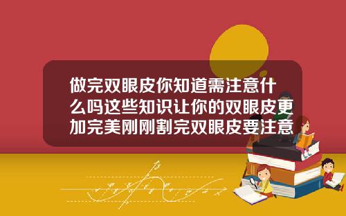 做完双眼皮你知道需注意什么吗这些知识让你的双眼皮更加完美刚刚割完双眼皮要注意什么事项