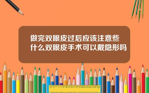 做完双眼皮过后应该注意些什么双眼皮手术可以戴隐形吗