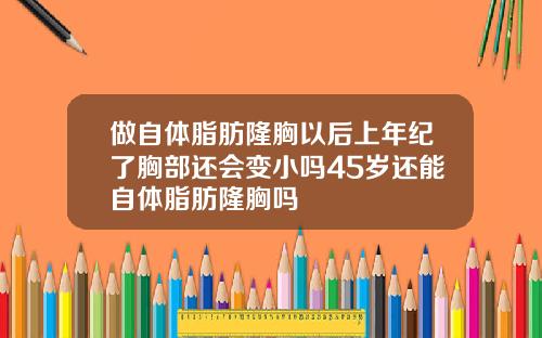 做自体脂肪隆胸以后上年纪了胸部还会变小吗45岁还能自体脂肪隆胸吗