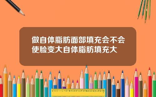 做自体脂肪面部填充会不会使脸变大自体脂肪填充大