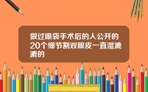 做过眼袋手术后的人公开的20个细节割双眼皮一直湿漉漉的