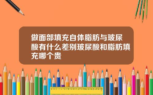 做面部填充自体脂肪与玻尿酸有什么差别玻尿酸和脂肪填充哪个贵