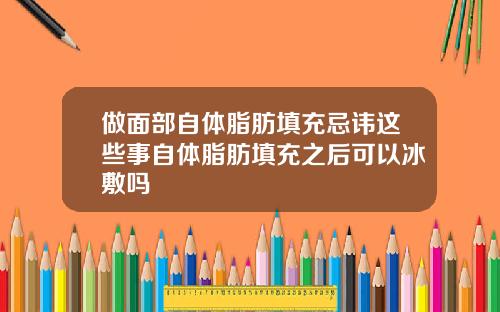 做面部自体脂肪填充忌讳这些事自体脂肪填充之后可以冰敷吗