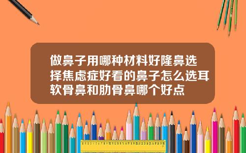 做鼻子用哪种材料好隆鼻选择焦虑症好看的鼻子怎么选耳软骨鼻和肋骨鼻哪个好点