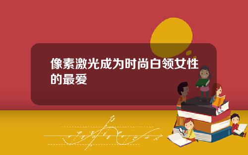 像素激光成为时尚白领女性的最爱