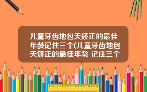 儿童牙齿地包天矫正的最佳年龄记住三个(儿童牙齿地包天矫正的最佳年龄 记住三个)