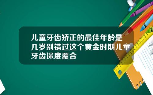 儿童牙齿矫正的最佳年龄是几岁别错过这个黄金时期儿童牙齿深度覆合