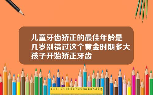 儿童牙齿矫正的最佳年龄是几岁别错过这个黄金时期多大孩子开始矫正牙齿