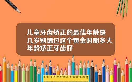 儿童牙齿矫正的最佳年龄是几岁别错过这个黄金时期多大年龄矫正牙齿好
